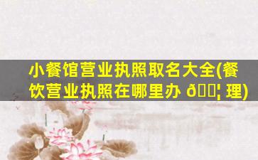 小餐馆营业执照取名大全(餐饮营业执照在哪里办 🐦 理)